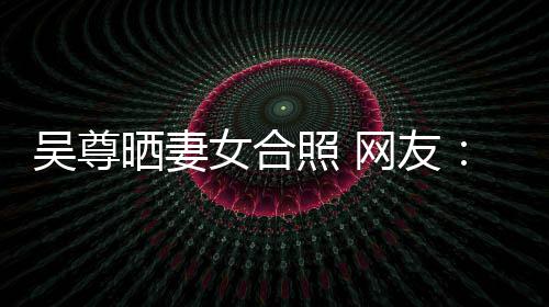 希修乐圈吴尊网友望你外兼照 真正女合晒妻是娱的内